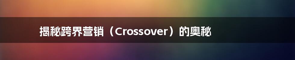 揭秘跨界营销（Crossover）的奥秘