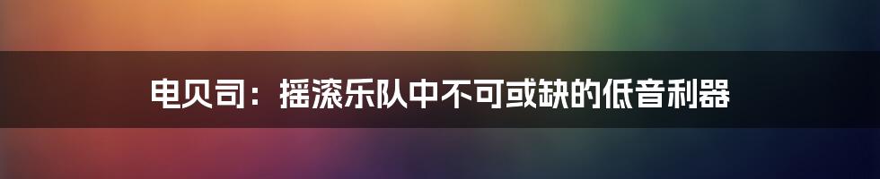 电贝司：摇滚乐队中不可或缺的低音利器