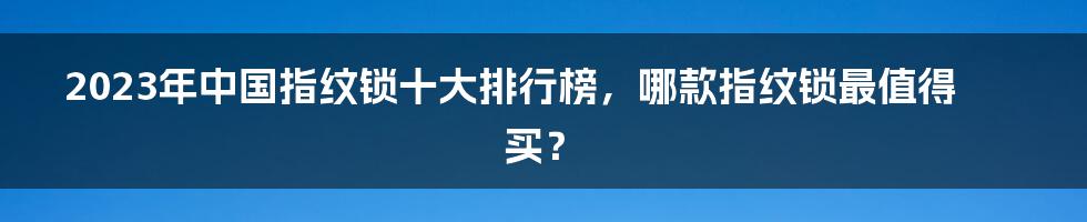 2023年中国指纹锁十大排行榜，哪款指纹锁最值得买？