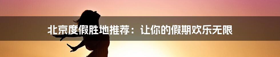 北京度假胜地推荐：让你的假期欢乐无限