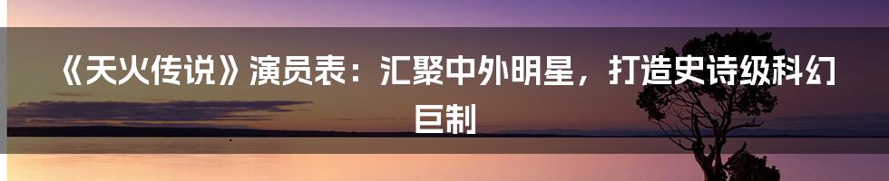 《天火传说》演员表：汇聚中外明星，打造史诗级科幻巨制