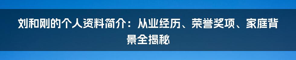 刘和刚的个人资料简介：从业经历、荣誉奖项、家庭背景全揭秘