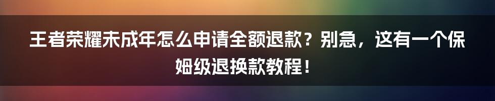 王者荣耀未成年怎么申请全额退款？别急，这有一个保姆级退换款教程！