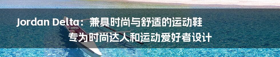 Jordan Delta：兼具时尚与舒适的运动鞋专为时尚达人和运动爱好者设计