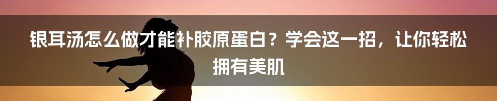 银耳汤怎么做才能补胶原蛋白？学会这一招，让你轻松拥有美肌