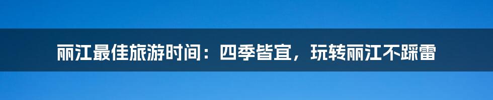 丽江最佳旅游时间：四季皆宜，玩转丽江不踩雷