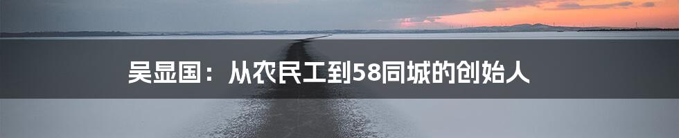 吴显国：从农民工到58同城的创始人