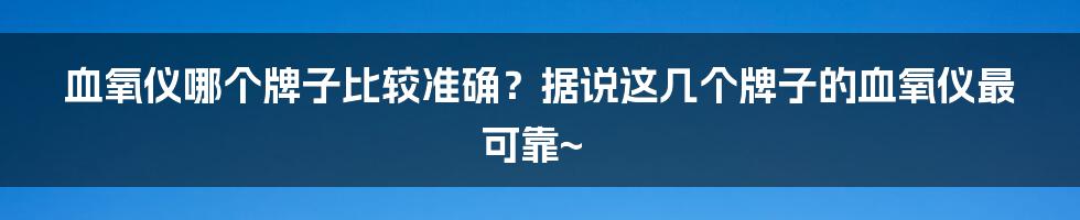 血氧仪哪个牌子比较准确？据说这几个牌子的血氧仪最可靠~