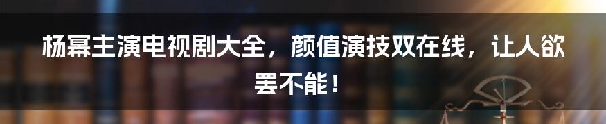 杨幂主演电视剧大全，颜值演技双在线，让人欲罢不能！