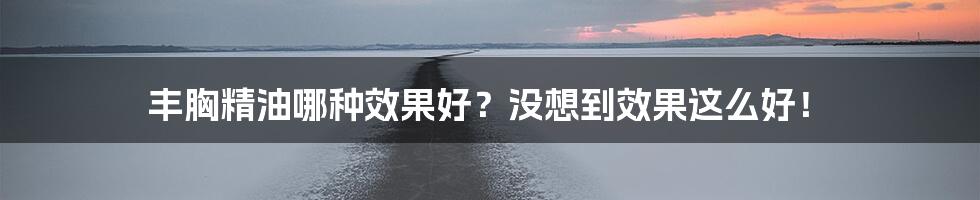 丰胸精油哪种效果好？没想到效果这么好！