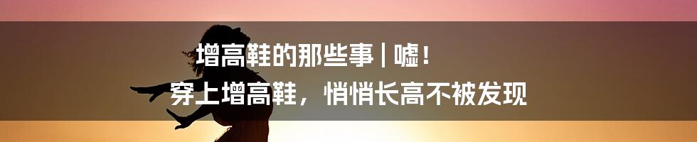 增高鞋的那些事 | 嘘！ 穿上增高鞋，悄悄长高不被发现