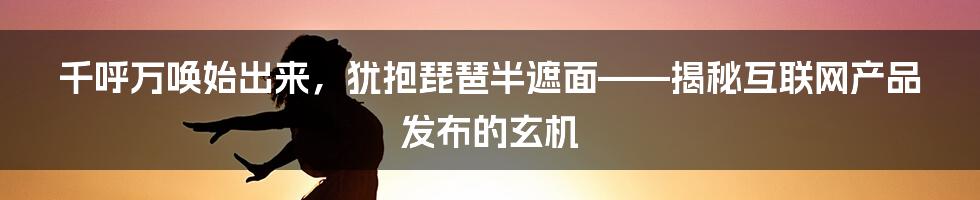 千呼万唤始出来，犹抱琵琶半遮面——揭秘互联网产品发布的玄机