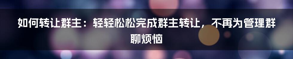 如何转让群主：轻轻松松完成群主转让，不再为管理群聊烦恼