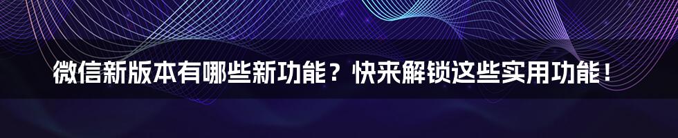 微信新版本有哪些新功能？快来解锁这些实用功能！