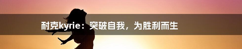 耐克kyrie：突破自我，为胜利而生