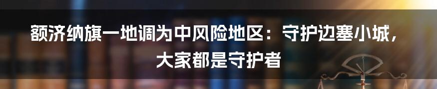 额济纳旗一地调为中风险地区：守护边塞小城，大家都是守护者