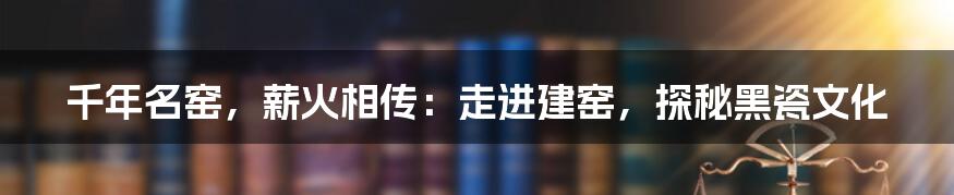 千年名窑，薪火相传：走进建窑，探秘黑瓷文化