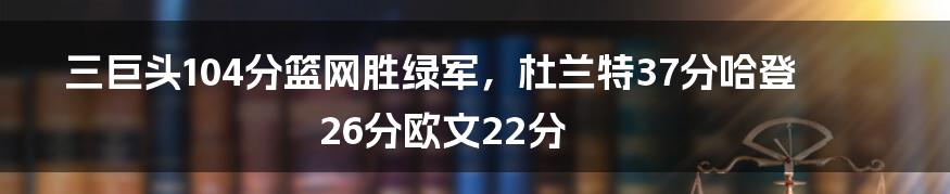 三巨头104分篮网胜绿军，杜兰特37分哈登26分欧文22分