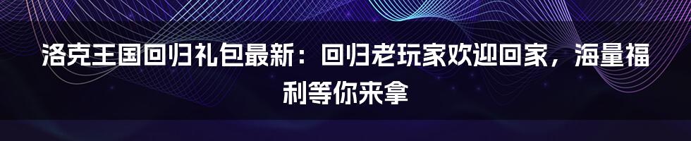 洛克王国回归礼包最新：回归老玩家欢迎回家，海量福利等你来拿