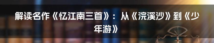 解读名作《忆江南三首》：从《浣溪沙》到《少年游》