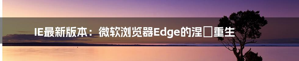 IE最新版本：微软浏览器Edge的涅槃重生