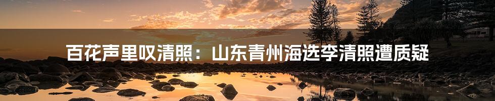 百花声里叹清照：山东青州海选李清照遭质疑