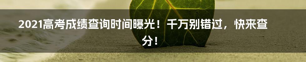 2021高考成绩查询时间曝光！千万别错过，快来查分！