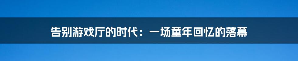 告别游戏厅的时代：一场童年回忆的落幕