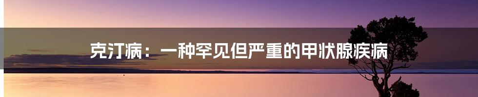 克汀病：一种罕见但严重的甲状腺疾病