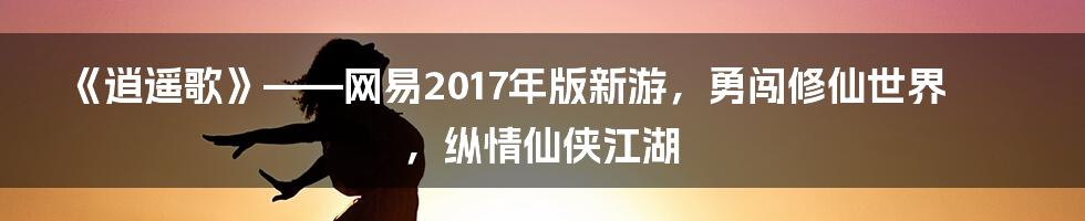 《逍遥歌》——网易2017年版新游，勇闯修仙世界，纵情仙侠江湖