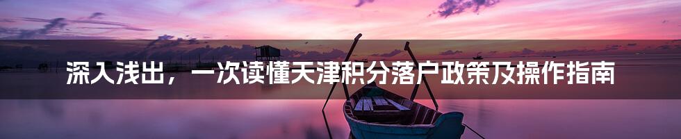 深入浅出，一次读懂天津积分落户政策及操作指南