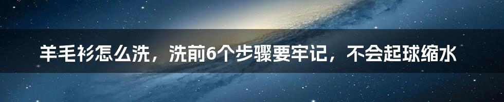 羊毛衫怎么洗，洗前6个步骤要牢记，不会起球缩水