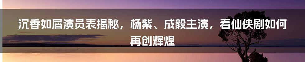 沉香如屑演员表揭秘，杨紫、成毅主演，看仙侠剧如何再创辉煌