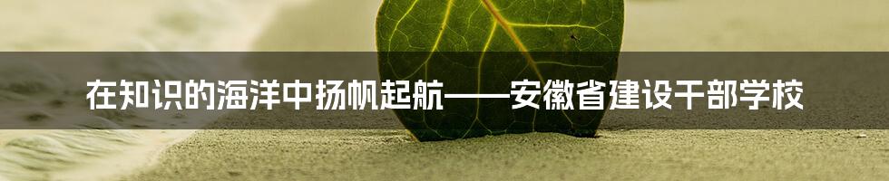 在知识的海洋中扬帆起航——安徽省建设干部学校