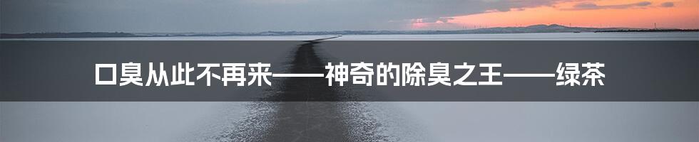 口臭从此不再来——神奇的除臭之王——绿茶