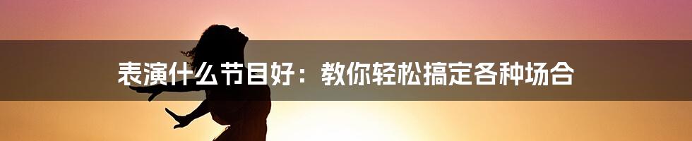 表演什么节目好：教你轻松搞定各种场合