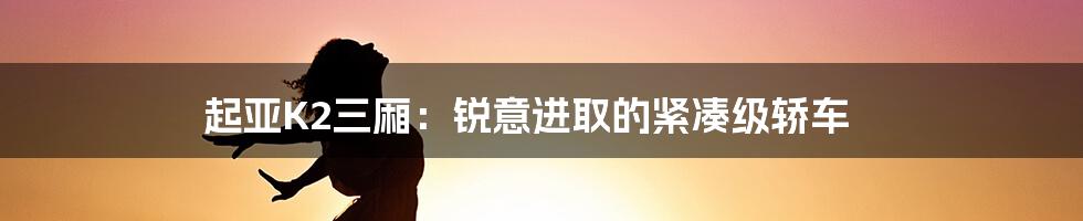 起亚K2三厢：锐意进取的紧凑级轿车