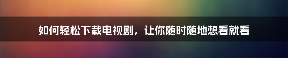 如何轻松下载电视剧，让你随时随地想看就看