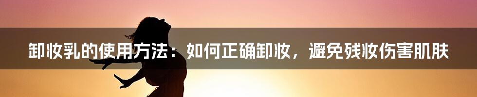 卸妆乳的使用方法：如何正确卸妆，避免残妆伤害肌肤