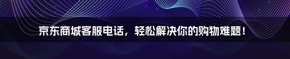 京东商城客服电话，轻松解决你的购物难题！