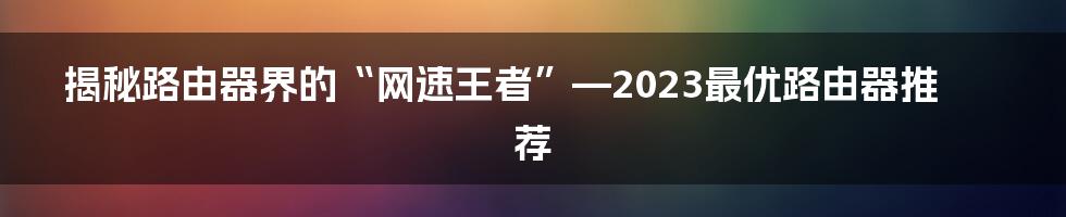 揭秘路由器界的“网速王者”—2023最优路由器推荐