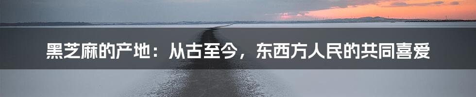 黑芝麻的产地：从古至今，东西方人民的共同喜爱