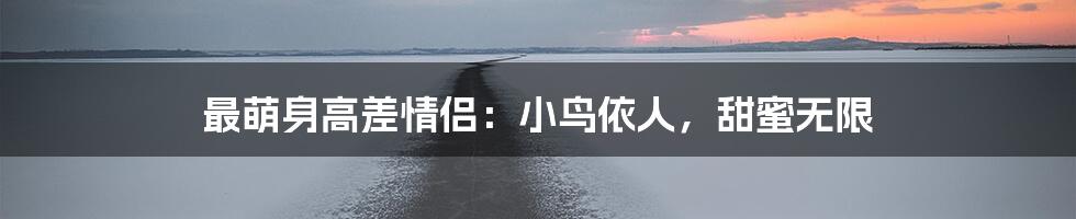 最萌身高差情侣：小鸟依人，甜蜜无限