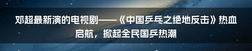 邓超最新演的电视剧——《中国乒乓之绝地反击》热血启航，掀起全民国乒热潮