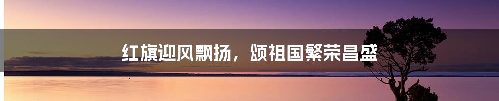 红旗迎风飘扬，颂祖国繁荣昌盛