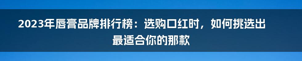 2023年唇膏品牌排行榜：选购口红时，如何挑选出最适合你的那款