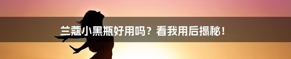 兰蔻小黑瓶好用吗？看我用后揭秘！