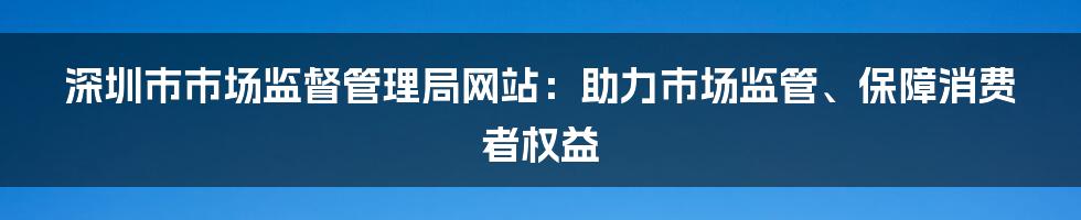 深圳市市场监督管理局网站：助力市场监管、保障消费者权益