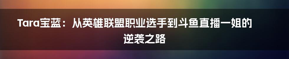 Tara宝蓝：从英雄联盟职业选手到斗鱼直播一姐的逆袭之路