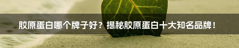 胶原蛋白哪个牌子好？揭秘胶原蛋白十大知名品牌！